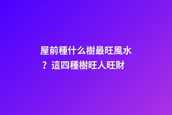 屋前種什么樹最旺風水？這四種樹旺人旺財